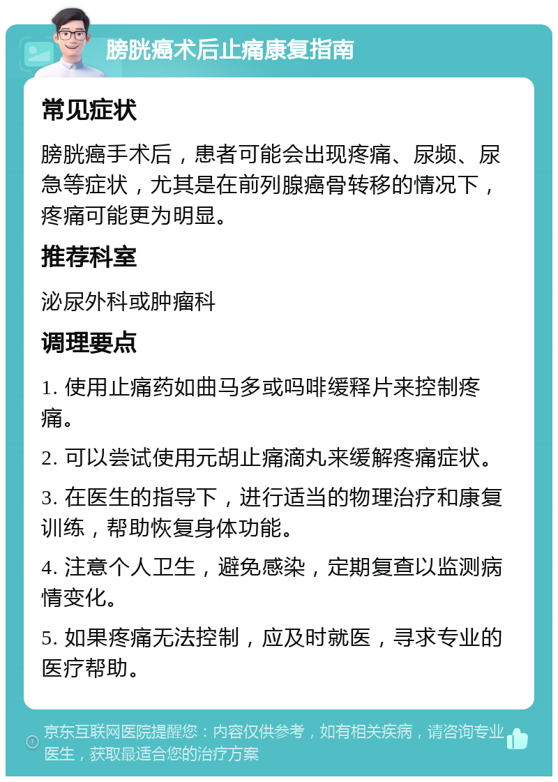 膀胱癌术后止痛康复指南 常见症状 膀胱癌手术后，患者可能会出现疼痛、尿频、尿急等症状，尤其是在前列腺癌骨转移的情况下，疼痛可能更为明显。 推荐科室 泌尿外科或肿瘤科 调理要点 1. 使用止痛药如曲马多或吗啡缓释片来控制疼痛。 2. 可以尝试使用元胡止痛滴丸来缓解疼痛症状。 3. 在医生的指导下，进行适当的物理治疗和康复训练，帮助恢复身体功能。 4. 注意个人卫生，避免感染，定期复查以监测病情变化。 5. 如果疼痛无法控制，应及时就医，寻求专业的医疗帮助。