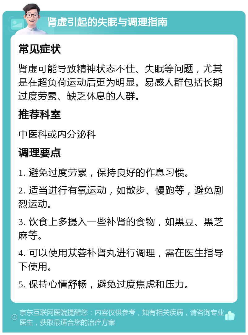 肾虚引起的失眠与调理指南 常见症状 肾虚可能导致精神状态不佳、失眠等问题，尤其是在超负荷运动后更为明显。易感人群包括长期过度劳累、缺乏休息的人群。 推荐科室 中医科或内分泌科 调理要点 1. 避免过度劳累，保持良好的作息习惯。 2. 适当进行有氧运动，如散步、慢跑等，避免剧烈运动。 3. 饮食上多摄入一些补肾的食物，如黑豆、黑芝麻等。 4. 可以使用苁蓉补肾丸进行调理，需在医生指导下使用。 5. 保持心情舒畅，避免过度焦虑和压力。