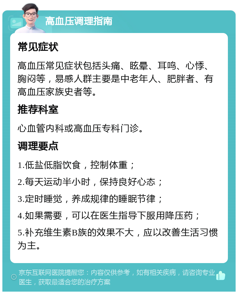 高血压调理指南 常见症状 高血压常见症状包括头痛、眩晕、耳鸣、心悸、胸闷等，易感人群主要是中老年人、肥胖者、有高血压家族史者等。 推荐科室 心血管内科或高血压专科门诊。 调理要点 1.低盐低脂饮食，控制体重； 2.每天运动半小时，保持良好心态； 3.定时睡觉，养成规律的睡眠节律； 4.如果需要，可以在医生指导下服用降压药； 5.补充维生素B族的效果不大，应以改善生活习惯为主。