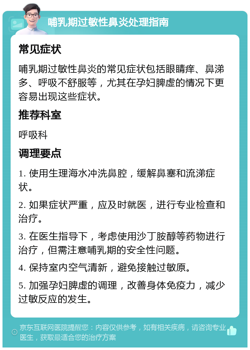 哺乳期过敏性鼻炎处理指南 常见症状 哺乳期过敏性鼻炎的常见症状包括眼睛痒、鼻涕多、呼吸不舒服等，尤其在孕妇脾虚的情况下更容易出现这些症状。 推荐科室 呼吸科 调理要点 1. 使用生理海水冲洗鼻腔，缓解鼻塞和流涕症状。 2. 如果症状严重，应及时就医，进行专业检查和治疗。 3. 在医生指导下，考虑使用沙丁胺醇等药物进行治疗，但需注意哺乳期的安全性问题。 4. 保持室内空气清新，避免接触过敏原。 5. 加强孕妇脾虚的调理，改善身体免疫力，减少过敏反应的发生。