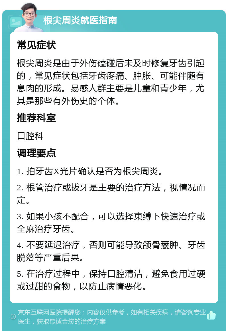 根尖周炎就医指南 常见症状 根尖周炎是由于外伤磕碰后未及时修复牙齿引起的，常见症状包括牙齿疼痛、肿胀、可能伴随有息肉的形成。易感人群主要是儿童和青少年，尤其是那些有外伤史的个体。 推荐科室 口腔科 调理要点 1. 拍牙齿X光片确认是否为根尖周炎。 2. 根管治疗或拔牙是主要的治疗方法，视情况而定。 3. 如果小孩不配合，可以选择束缚下快速治疗或全麻治疗牙齿。 4. 不要延迟治疗，否则可能导致颌骨囊肿、牙齿脱落等严重后果。 5. 在治疗过程中，保持口腔清洁，避免食用过硬或过甜的食物，以防止病情恶化。