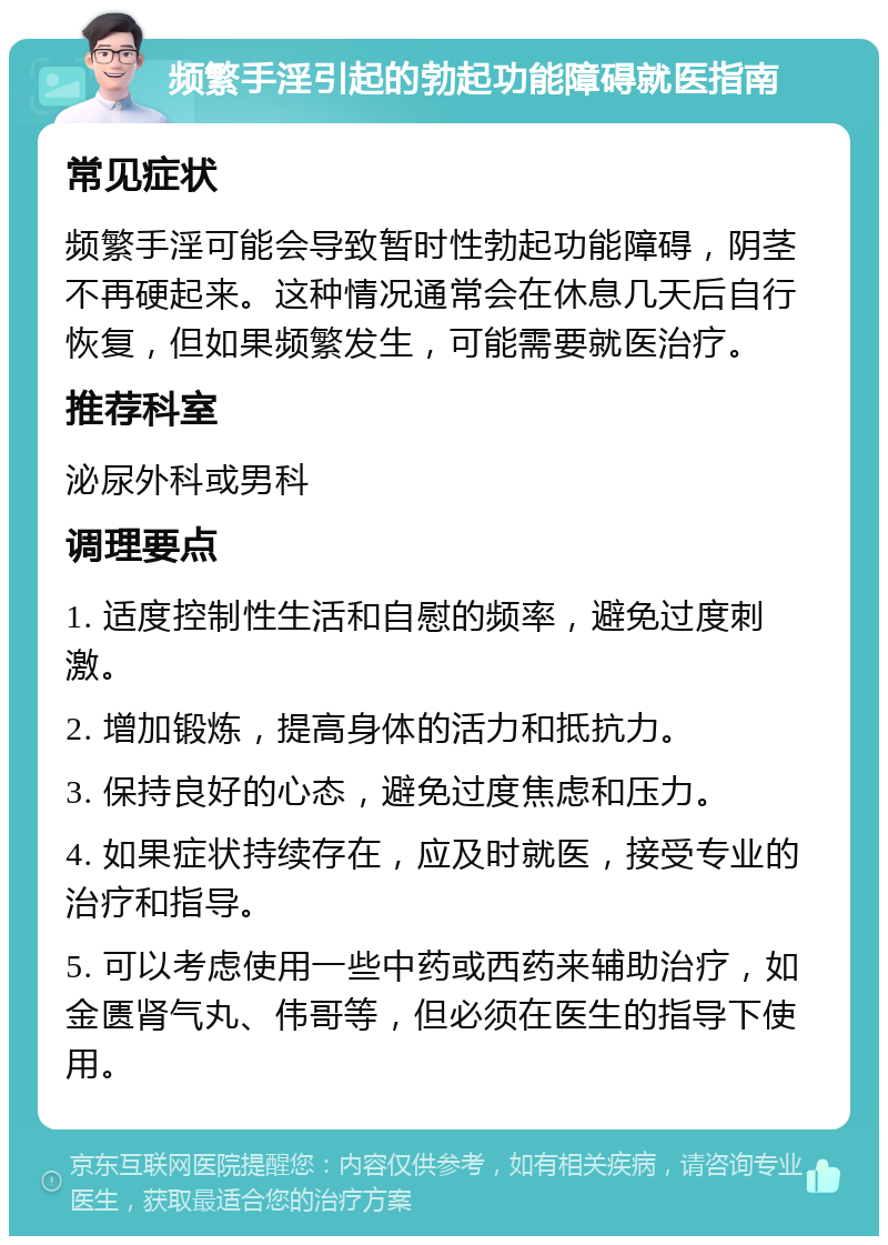 频繁手淫引起的勃起功能障碍就医指南 常见症状 频繁手淫可能会导致暂时性勃起功能障碍，阴茎不再硬起来。这种情况通常会在休息几天后自行恢复，但如果频繁发生，可能需要就医治疗。 推荐科室 泌尿外科或男科 调理要点 1. 适度控制性生活和自慰的频率，避免过度刺激。 2. 增加锻炼，提高身体的活力和抵抗力。 3. 保持良好的心态，避免过度焦虑和压力。 4. 如果症状持续存在，应及时就医，接受专业的治疗和指导。 5. 可以考虑使用一些中药或西药来辅助治疗，如金匮肾气丸、伟哥等，但必须在医生的指导下使用。