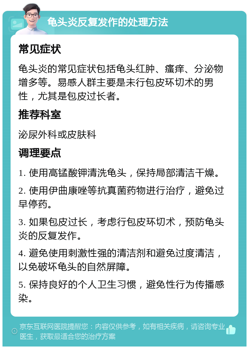 龟头炎反复发作的处理方法 常见症状 龟头炎的常见症状包括龟头红肿、瘙痒、分泌物增多等。易感人群主要是未行包皮环切术的男性，尤其是包皮过长者。 推荐科室 泌尿外科或皮肤科 调理要点 1. 使用高锰酸钾清洗龟头，保持局部清洁干燥。 2. 使用伊曲康唑等抗真菌药物进行治疗，避免过早停药。 3. 如果包皮过长，考虑行包皮环切术，预防龟头炎的反复发作。 4. 避免使用刺激性强的清洁剂和避免过度清洁，以免破坏龟头的自然屏障。 5. 保持良好的个人卫生习惯，避免性行为传播感染。