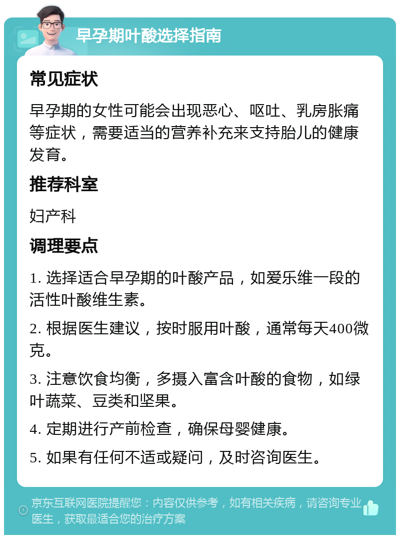 早孕期叶酸选择指南 常见症状 早孕期的女性可能会出现恶心、呕吐、乳房胀痛等症状，需要适当的营养补充来支持胎儿的健康发育。 推荐科室 妇产科 调理要点 1. 选择适合早孕期的叶酸产品，如爱乐维一段的活性叶酸维生素。 2. 根据医生建议，按时服用叶酸，通常每天400微克。 3. 注意饮食均衡，多摄入富含叶酸的食物，如绿叶蔬菜、豆类和坚果。 4. 定期进行产前检查，确保母婴健康。 5. 如果有任何不适或疑问，及时咨询医生。