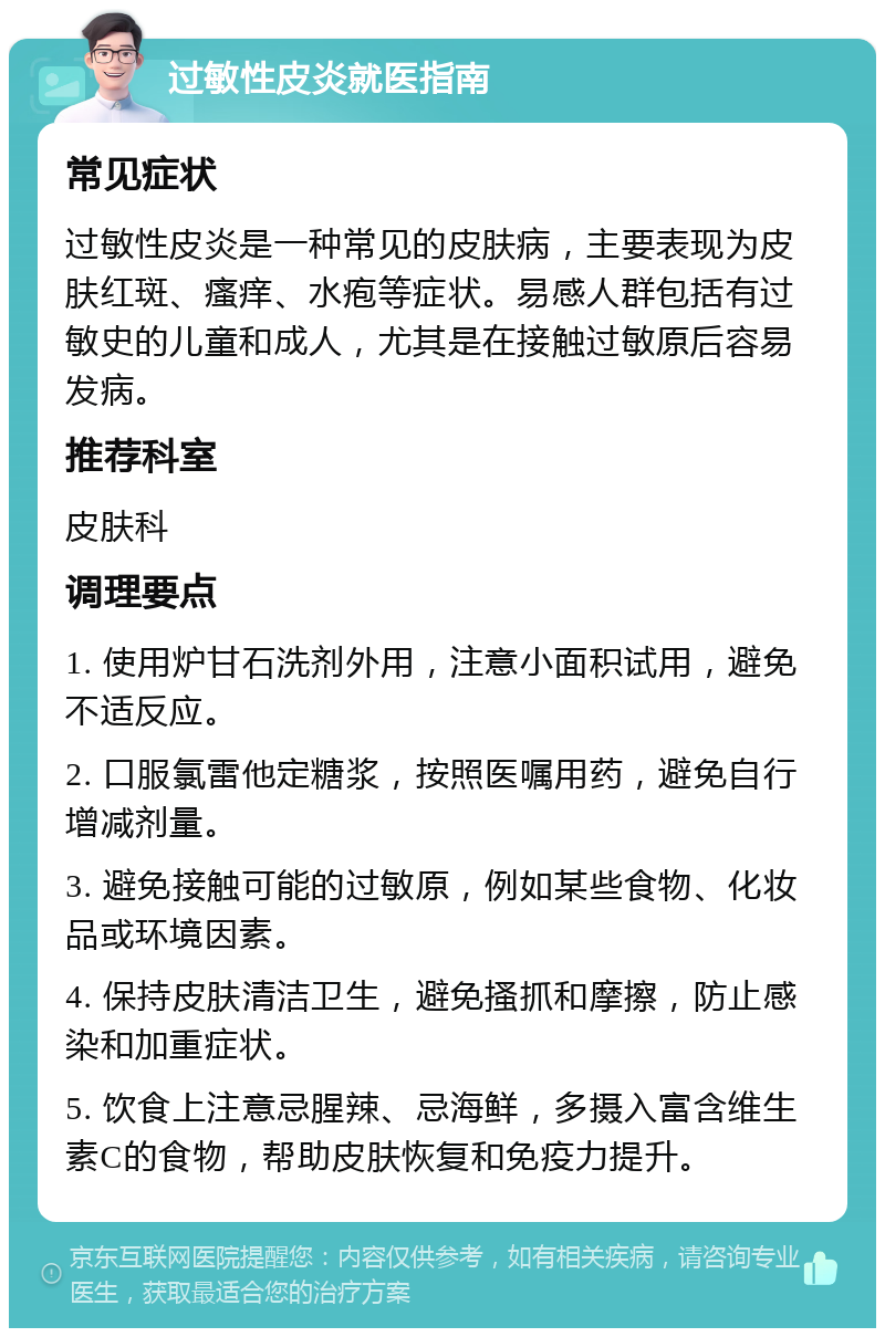 过敏性皮炎就医指南 常见症状 过敏性皮炎是一种常见的皮肤病，主要表现为皮肤红斑、瘙痒、水疱等症状。易感人群包括有过敏史的儿童和成人，尤其是在接触过敏原后容易发病。 推荐科室 皮肤科 调理要点 1. 使用炉甘石洗剂外用，注意小面积试用，避免不适反应。 2. 口服氯雷他定糖浆，按照医嘱用药，避免自行增减剂量。 3. 避免接触可能的过敏原，例如某些食物、化妆品或环境因素。 4. 保持皮肤清洁卫生，避免搔抓和摩擦，防止感染和加重症状。 5. 饮食上注意忌腥辣、忌海鲜，多摄入富含维生素C的食物，帮助皮肤恢复和免疫力提升。