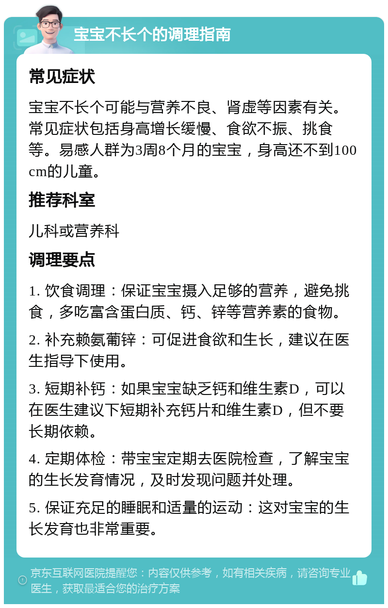 宝宝不长个的调理指南 常见症状 宝宝不长个可能与营养不良、肾虚等因素有关。常见症状包括身高增长缓慢、食欲不振、挑食等。易感人群为3周8个月的宝宝，身高还不到100cm的儿童。 推荐科室 儿科或营养科 调理要点 1. 饮食调理：保证宝宝摄入足够的营养，避免挑食，多吃富含蛋白质、钙、锌等营养素的食物。 2. 补充赖氨葡锌：可促进食欲和生长，建议在医生指导下使用。 3. 短期补钙：如果宝宝缺乏钙和维生素D，可以在医生建议下短期补充钙片和维生素D，但不要长期依赖。 4. 定期体检：带宝宝定期去医院检查，了解宝宝的生长发育情况，及时发现问题并处理。 5. 保证充足的睡眠和适量的运动：这对宝宝的生长发育也非常重要。