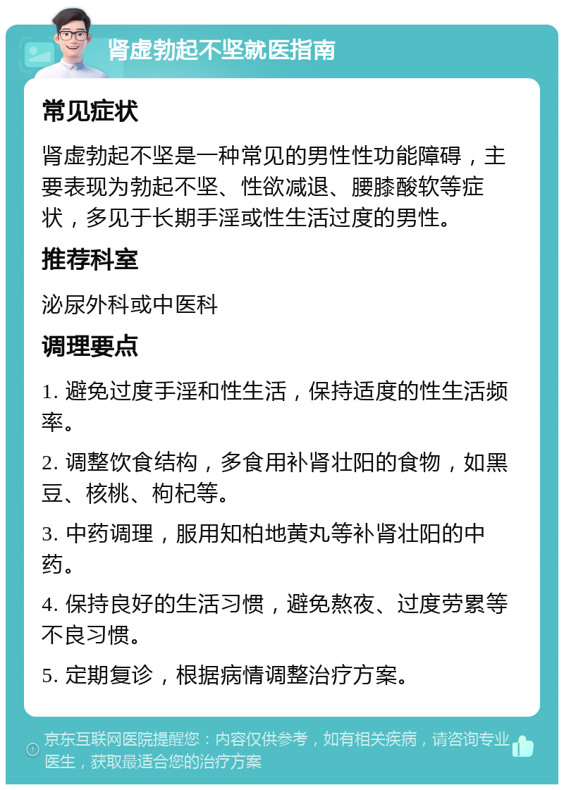 肾虚勃起不坚就医指南 常见症状 肾虚勃起不坚是一种常见的男性性功能障碍，主要表现为勃起不坚、性欲减退、腰膝酸软等症状，多见于长期手淫或性生活过度的男性。 推荐科室 泌尿外科或中医科 调理要点 1. 避免过度手淫和性生活，保持适度的性生活频率。 2. 调整饮食结构，多食用补肾壮阳的食物，如黑豆、核桃、枸杞等。 3. 中药调理，服用知柏地黄丸等补肾壮阳的中药。 4. 保持良好的生活习惯，避免熬夜、过度劳累等不良习惯。 5. 定期复诊，根据病情调整治疗方案。