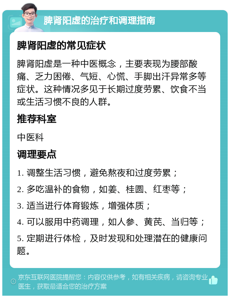 脾肾阳虚的治疗和调理指南 脾肾阳虚的常见症状 脾肾阳虚是一种中医概念，主要表现为腰部酸痛、乏力困倦、气短、心慌、手脚出汗异常多等症状。这种情况多见于长期过度劳累、饮食不当或生活习惯不良的人群。 推荐科室 中医科 调理要点 1. 调整生活习惯，避免熬夜和过度劳累； 2. 多吃温补的食物，如姜、桂圆、红枣等； 3. 适当进行体育锻炼，增强体质； 4. 可以服用中药调理，如人参、黄芪、当归等； 5. 定期进行体检，及时发现和处理潜在的健康问题。