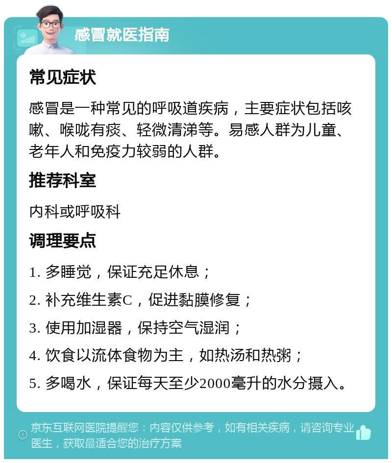 感冒就医指南 常见症状 感冒是一种常见的呼吸道疾病，主要症状包括咳嗽、喉咙有痰、轻微清涕等。易感人群为儿童、老年人和免疫力较弱的人群。 推荐科室 内科或呼吸科 调理要点 1. 多睡觉，保证充足休息； 2. 补充维生素C，促进黏膜修复； 3. 使用加湿器，保持空气湿润； 4. 饮食以流体食物为主，如热汤和热粥； 5. 多喝水，保证每天至少2000毫升的水分摄入。