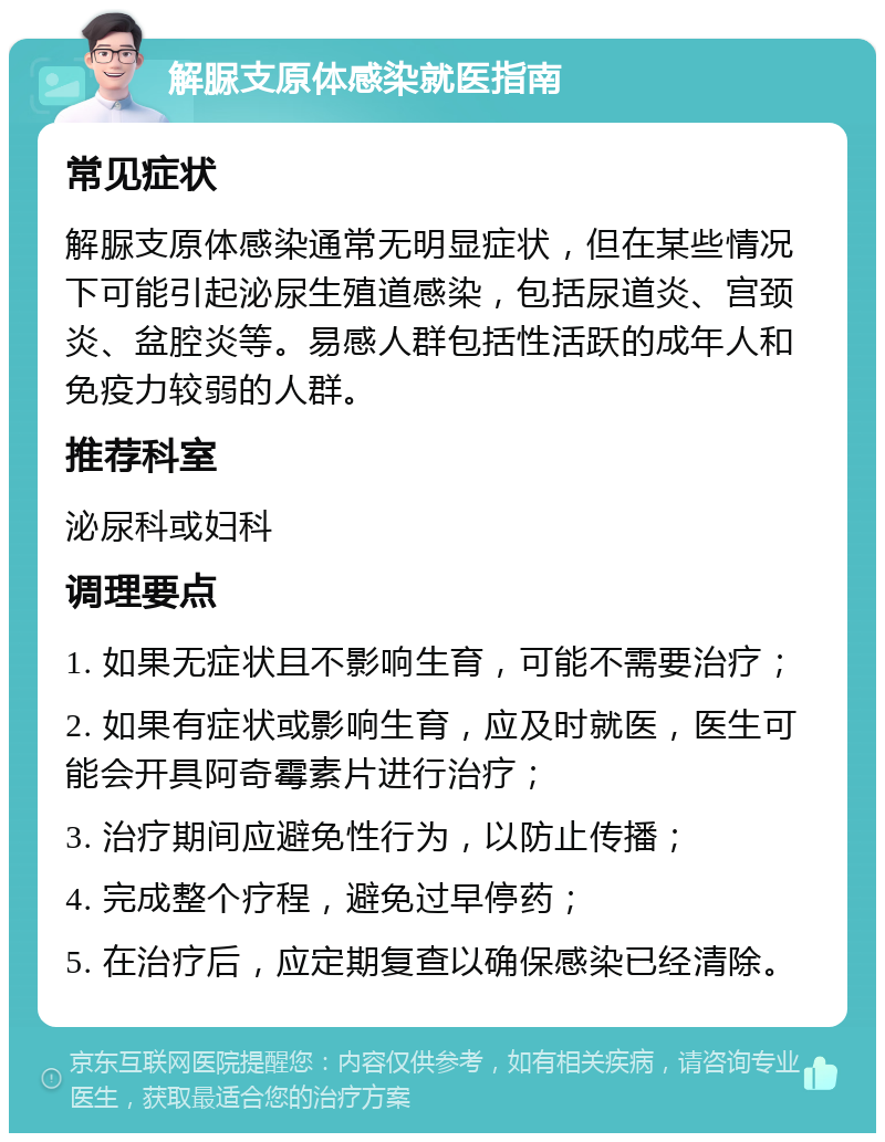 解脲支原体感染就医指南 常见症状 解脲支原体感染通常无明显症状，但在某些情况下可能引起泌尿生殖道感染，包括尿道炎、宫颈炎、盆腔炎等。易感人群包括性活跃的成年人和免疫力较弱的人群。 推荐科室 泌尿科或妇科 调理要点 1. 如果无症状且不影响生育，可能不需要治疗； 2. 如果有症状或影响生育，应及时就医，医生可能会开具阿奇霉素片进行治疗； 3. 治疗期间应避免性行为，以防止传播； 4. 完成整个疗程，避免过早停药； 5. 在治疗后，应定期复查以确保感染已经清除。