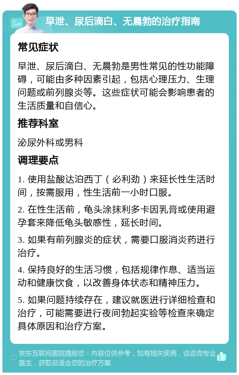 早泄、尿后滴白、无晨勃的治疗指南 常见症状 早泄、尿后滴白、无晨勃是男性常见的性功能障碍，可能由多种因素引起，包括心理压力、生理问题或前列腺炎等。这些症状可能会影响患者的生活质量和自信心。 推荐科室 泌尿外科或男科 调理要点 1. 使用盐酸达泊西丁（必利劲）来延长性生活时间，按需服用，性生活前一小时口服。 2. 在性生活前，龟头涂抹利多卡因乳膏或使用避孕套来降低龟头敏感性，延长时间。 3. 如果有前列腺炎的症状，需要口服消炎药进行治疗。 4. 保持良好的生活习惯，包括规律作息、适当运动和健康饮食，以改善身体状态和精神压力。 5. 如果问题持续存在，建议就医进行详细检查和治疗，可能需要进行夜间勃起实验等检查来确定具体原因和治疗方案。