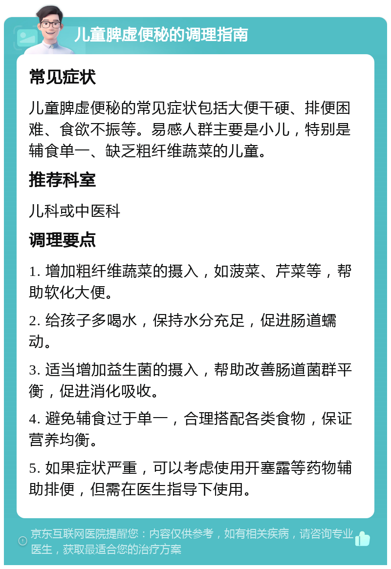 儿童脾虚便秘的调理指南 常见症状 儿童脾虚便秘的常见症状包括大便干硬、排便困难、食欲不振等。易感人群主要是小儿，特别是辅食单一、缺乏粗纤维蔬菜的儿童。 推荐科室 儿科或中医科 调理要点 1. 增加粗纤维蔬菜的摄入，如菠菜、芹菜等，帮助软化大便。 2. 给孩子多喝水，保持水分充足，促进肠道蠕动。 3. 适当增加益生菌的摄入，帮助改善肠道菌群平衡，促进消化吸收。 4. 避免辅食过于单一，合理搭配各类食物，保证营养均衡。 5. 如果症状严重，可以考虑使用开塞露等药物辅助排便，但需在医生指导下使用。