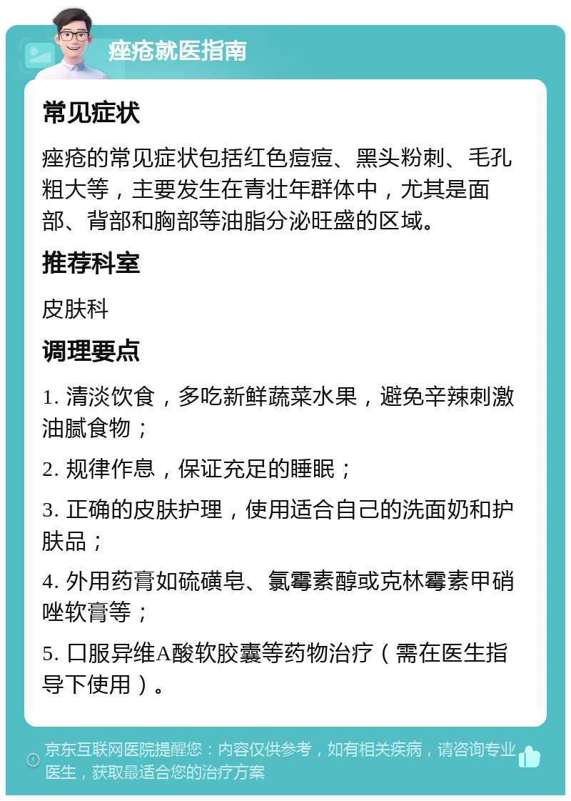 痤疮就医指南 常见症状 痤疮的常见症状包括红色痘痘、黑头粉刺、毛孔粗大等，主要发生在青壮年群体中，尤其是面部、背部和胸部等油脂分泌旺盛的区域。 推荐科室 皮肤科 调理要点 1. 清淡饮食，多吃新鲜蔬菜水果，避免辛辣刺激油腻食物； 2. 规律作息，保证充足的睡眠； 3. 正确的皮肤护理，使用适合自己的洗面奶和护肤品； 4. 外用药膏如硫磺皂、氯霉素醇或克林霉素甲硝唑软膏等； 5. 口服异维A酸软胶囊等药物治疗（需在医生指导下使用）。