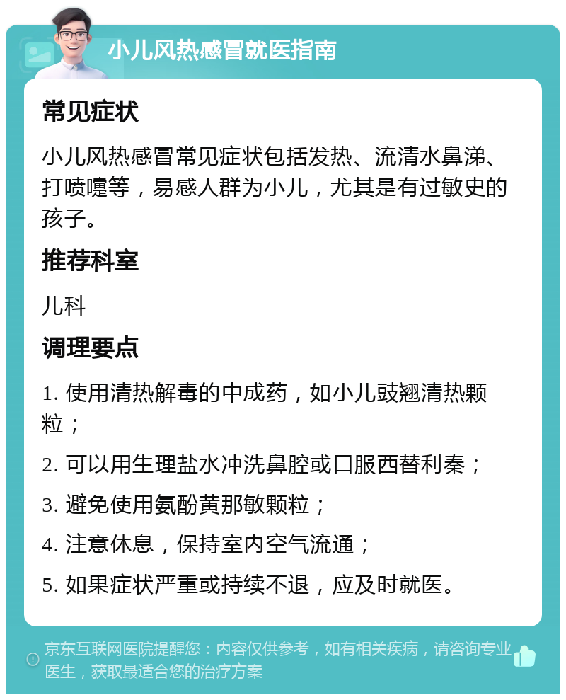 小儿风热感冒就医指南 常见症状 小儿风热感冒常见症状包括发热、流清水鼻涕、打喷嚏等，易感人群为小儿，尤其是有过敏史的孩子。 推荐科室 儿科 调理要点 1. 使用清热解毒的中成药，如小儿豉翘清热颗粒； 2. 可以用生理盐水冲洗鼻腔或口服西替利秦； 3. 避免使用氨酚黄那敏颗粒； 4. 注意休息，保持室内空气流通； 5. 如果症状严重或持续不退，应及时就医。