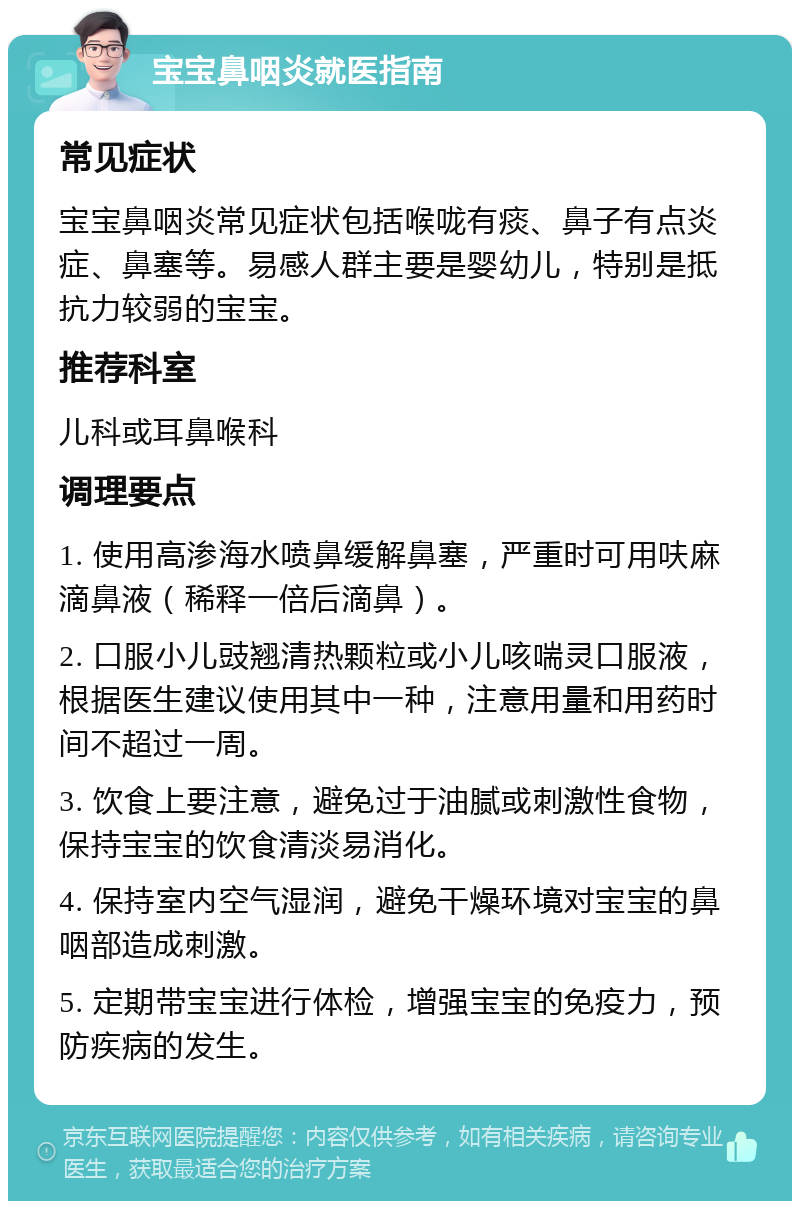 宝宝鼻咽炎就医指南 常见症状 宝宝鼻咽炎常见症状包括喉咙有痰、鼻子有点炎症、鼻塞等。易感人群主要是婴幼儿，特别是抵抗力较弱的宝宝。 推荐科室 儿科或耳鼻喉科 调理要点 1. 使用高渗海水喷鼻缓解鼻塞，严重时可用呋麻滴鼻液（稀释一倍后滴鼻）。 2. 口服小儿豉翘清热颗粒或小儿咳喘灵口服液，根据医生建议使用其中一种，注意用量和用药时间不超过一周。 3. 饮食上要注意，避免过于油腻或刺激性食物，保持宝宝的饮食清淡易消化。 4. 保持室内空气湿润，避免干燥环境对宝宝的鼻咽部造成刺激。 5. 定期带宝宝进行体检，增强宝宝的免疫力，预防疾病的发生。