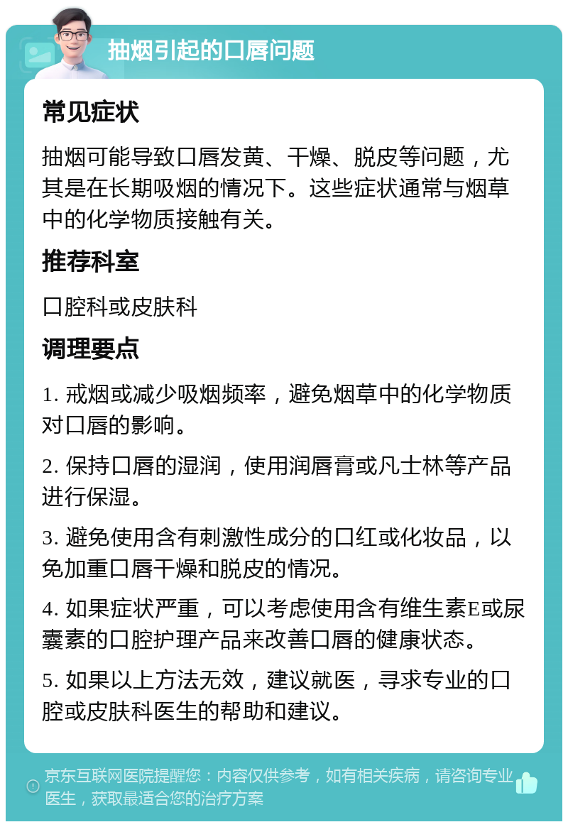 抽烟引起的口唇问题 常见症状 抽烟可能导致口唇发黄、干燥、脱皮等问题，尤其是在长期吸烟的情况下。这些症状通常与烟草中的化学物质接触有关。 推荐科室 口腔科或皮肤科 调理要点 1. 戒烟或减少吸烟频率，避免烟草中的化学物质对口唇的影响。 2. 保持口唇的湿润，使用润唇膏或凡士林等产品进行保湿。 3. 避免使用含有刺激性成分的口红或化妆品，以免加重口唇干燥和脱皮的情况。 4. 如果症状严重，可以考虑使用含有维生素E或尿囊素的口腔护理产品来改善口唇的健康状态。 5. 如果以上方法无效，建议就医，寻求专业的口腔或皮肤科医生的帮助和建议。