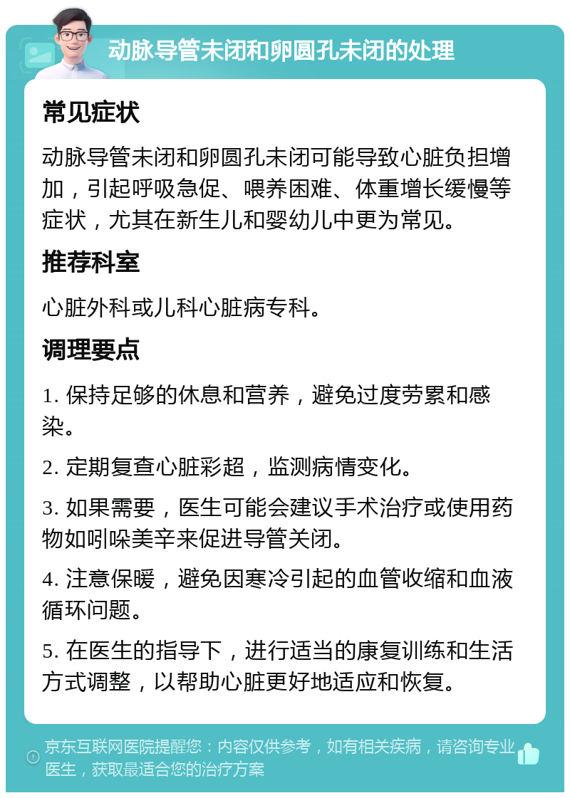 动脉导管未闭和卵圆孔未闭的处理 常见症状 动脉导管未闭和卵圆孔未闭可能导致心脏负担增加，引起呼吸急促、喂养困难、体重增长缓慢等症状，尤其在新生儿和婴幼儿中更为常见。 推荐科室 心脏外科或儿科心脏病专科。 调理要点 1. 保持足够的休息和营养，避免过度劳累和感染。 2. 定期复查心脏彩超，监测病情变化。 3. 如果需要，医生可能会建议手术治疗或使用药物如吲哚美辛来促进导管关闭。 4. 注意保暖，避免因寒冷引起的血管收缩和血液循环问题。 5. 在医生的指导下，进行适当的康复训练和生活方式调整，以帮助心脏更好地适应和恢复。