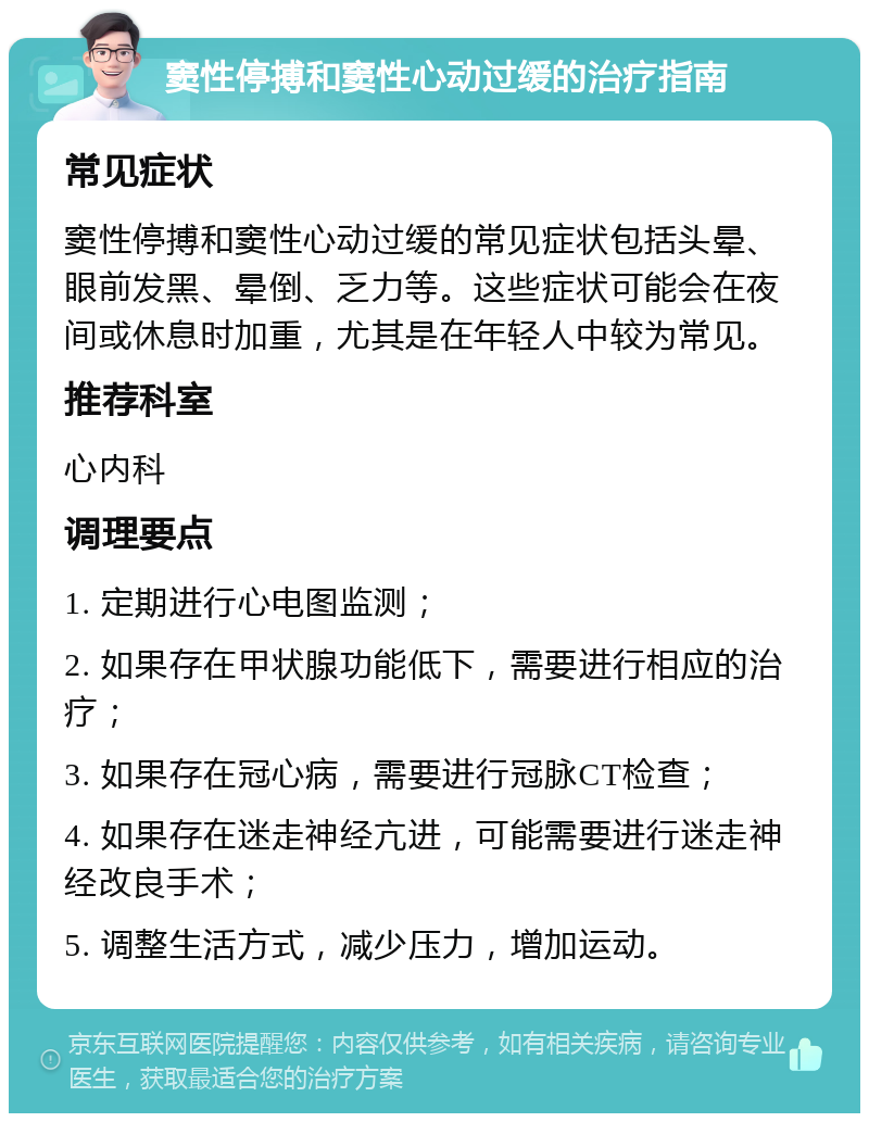 窦性停搏和窦性心动过缓的治疗指南 常见症状 窦性停搏和窦性心动过缓的常见症状包括头晕、眼前发黑、晕倒、乏力等。这些症状可能会在夜间或休息时加重，尤其是在年轻人中较为常见。 推荐科室 心内科 调理要点 1. 定期进行心电图监测； 2. 如果存在甲状腺功能低下，需要进行相应的治疗； 3. 如果存在冠心病，需要进行冠脉CT检查； 4. 如果存在迷走神经亢进，可能需要进行迷走神经改良手术； 5. 调整生活方式，减少压力，增加运动。