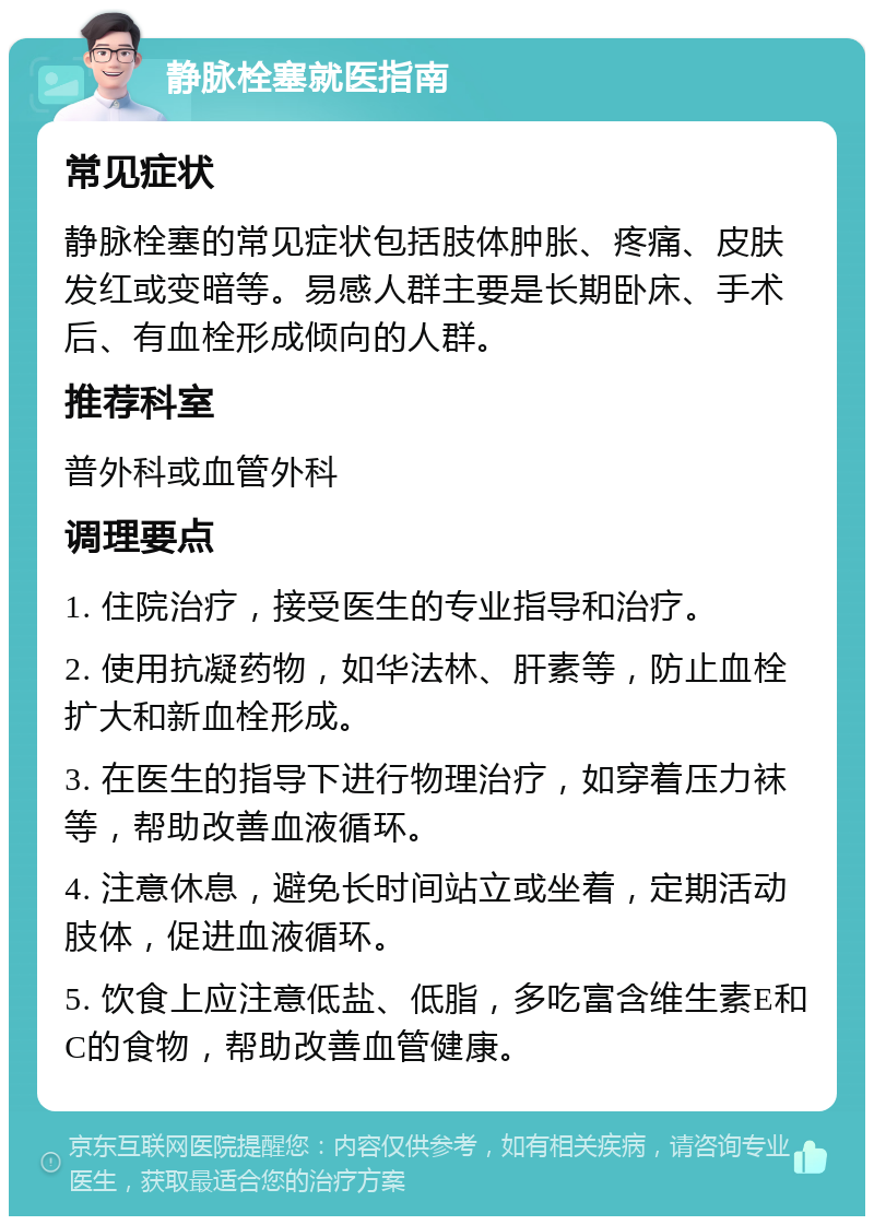 静脉栓塞就医指南 常见症状 静脉栓塞的常见症状包括肢体肿胀、疼痛、皮肤发红或变暗等。易感人群主要是长期卧床、手术后、有血栓形成倾向的人群。 推荐科室 普外科或血管外科 调理要点 1. 住院治疗，接受医生的专业指导和治疗。 2. 使用抗凝药物，如华法林、肝素等，防止血栓扩大和新血栓形成。 3. 在医生的指导下进行物理治疗，如穿着压力袜等，帮助改善血液循环。 4. 注意休息，避免长时间站立或坐着，定期活动肢体，促进血液循环。 5. 饮食上应注意低盐、低脂，多吃富含维生素E和C的食物，帮助改善血管健康。