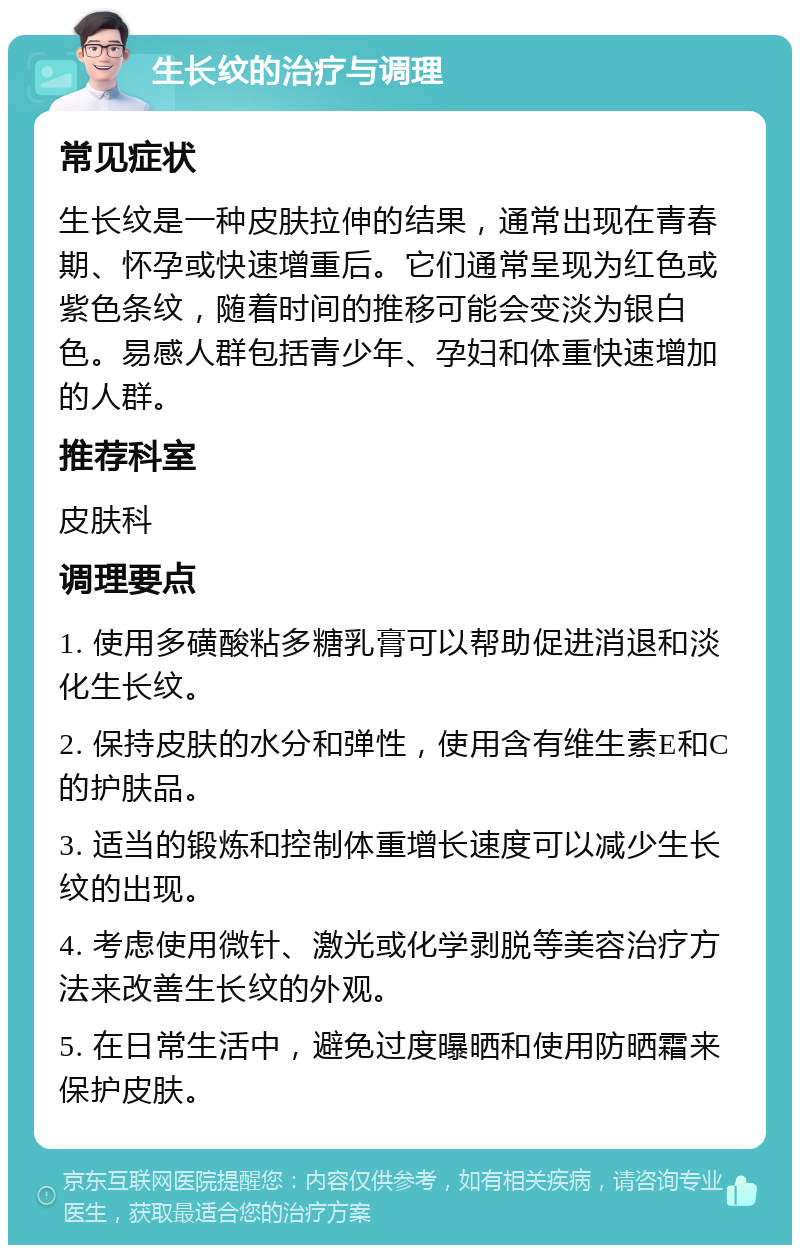 生长纹的治疗与调理 常见症状 生长纹是一种皮肤拉伸的结果，通常出现在青春期、怀孕或快速增重后。它们通常呈现为红色或紫色条纹，随着时间的推移可能会变淡为银白色。易感人群包括青少年、孕妇和体重快速增加的人群。 推荐科室 皮肤科 调理要点 1. 使用多磺酸粘多糖乳膏可以帮助促进消退和淡化生长纹。 2. 保持皮肤的水分和弹性，使用含有维生素E和C的护肤品。 3. 适当的锻炼和控制体重增长速度可以减少生长纹的出现。 4. 考虑使用微针、激光或化学剥脱等美容治疗方法来改善生长纹的外观。 5. 在日常生活中，避免过度曝晒和使用防晒霜来保护皮肤。