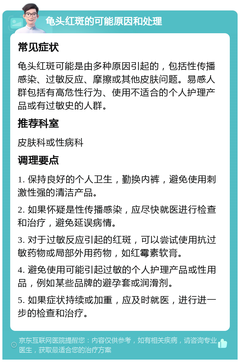 龟头红斑的可能原因和处理 常见症状 龟头红斑可能是由多种原因引起的，包括性传播感染、过敏反应、摩擦或其他皮肤问题。易感人群包括有高危性行为、使用不适合的个人护理产品或有过敏史的人群。 推荐科室 皮肤科或性病科 调理要点 1. 保持良好的个人卫生，勤换内裤，避免使用刺激性强的清洁产品。 2. 如果怀疑是性传播感染，应尽快就医进行检查和治疗，避免延误病情。 3. 对于过敏反应引起的红斑，可以尝试使用抗过敏药物或局部外用药物，如红霉素软膏。 4. 避免使用可能引起过敏的个人护理产品或性用品，例如某些品牌的避孕套或润滑剂。 5. 如果症状持续或加重，应及时就医，进行进一步的检查和治疗。