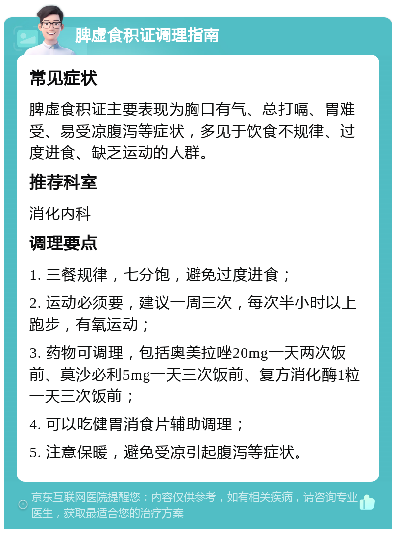 脾虚食积证调理指南 常见症状 脾虚食积证主要表现为胸口有气、总打嗝、胃难受、易受凉腹泻等症状，多见于饮食不规律、过度进食、缺乏运动的人群。 推荐科室 消化内科 调理要点 1. 三餐规律，七分饱，避免过度进食； 2. 运动必须要，建议一周三次，每次半小时以上跑步，有氧运动； 3. 药物可调理，包括奥美拉唑20mg一天两次饭前、莫沙必利5mg一天三次饭前、复方消化酶1粒一天三次饭前； 4. 可以吃健胃消食片辅助调理； 5. 注意保暖，避免受凉引起腹泻等症状。