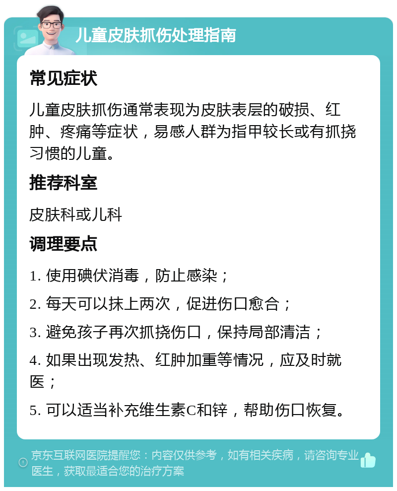 儿童皮肤抓伤处理指南 常见症状 儿童皮肤抓伤通常表现为皮肤表层的破损、红肿、疼痛等症状，易感人群为指甲较长或有抓挠习惯的儿童。 推荐科室 皮肤科或儿科 调理要点 1. 使用碘伏消毒，防止感染； 2. 每天可以抹上两次，促进伤口愈合； 3. 避免孩子再次抓挠伤口，保持局部清洁； 4. 如果出现发热、红肿加重等情况，应及时就医； 5. 可以适当补充维生素C和锌，帮助伤口恢复。