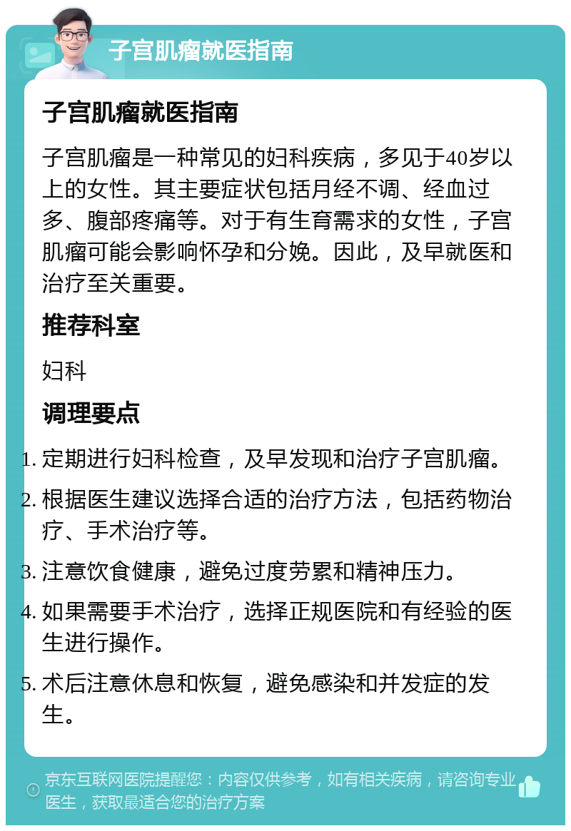 子宫肌瘤就医指南 子宫肌瘤就医指南 子宫肌瘤是一种常见的妇科疾病，多见于40岁以上的女性。其主要症状包括月经不调、经血过多、腹部疼痛等。对于有生育需求的女性，子宫肌瘤可能会影响怀孕和分娩。因此，及早就医和治疗至关重要。 推荐科室 妇科 调理要点 定期进行妇科检查，及早发现和治疗子宫肌瘤。 根据医生建议选择合适的治疗方法，包括药物治疗、手术治疗等。 注意饮食健康，避免过度劳累和精神压力。 如果需要手术治疗，选择正规医院和有经验的医生进行操作。 术后注意休息和恢复，避免感染和并发症的发生。