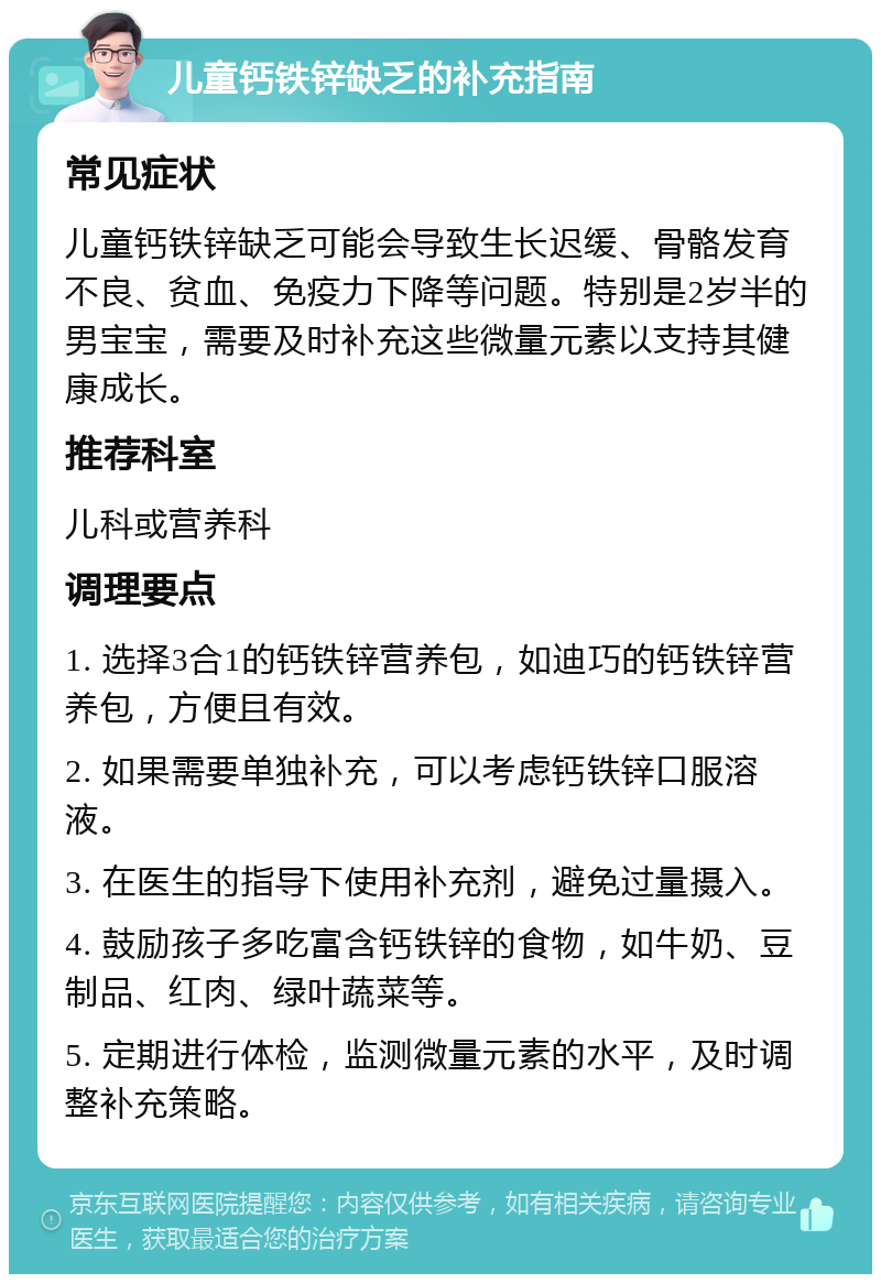 儿童钙铁锌缺乏的补充指南 常见症状 儿童钙铁锌缺乏可能会导致生长迟缓、骨骼发育不良、贫血、免疫力下降等问题。特别是2岁半的男宝宝，需要及时补充这些微量元素以支持其健康成长。 推荐科室 儿科或营养科 调理要点 1. 选择3合1的钙铁锌营养包，如迪巧的钙铁锌营养包，方便且有效。 2. 如果需要单独补充，可以考虑钙铁锌口服溶液。 3. 在医生的指导下使用补充剂，避免过量摄入。 4. 鼓励孩子多吃富含钙铁锌的食物，如牛奶、豆制品、红肉、绿叶蔬菜等。 5. 定期进行体检，监测微量元素的水平，及时调整补充策略。