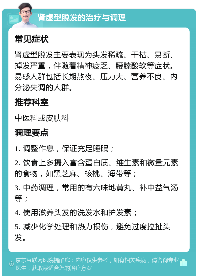 肾虚型脱发的治疗与调理 常见症状 肾虚型脱发主要表现为头发稀疏、干枯、易断、掉发严重，伴随着精神疲乏、腰膝酸软等症状。易感人群包括长期熬夜、压力大、营养不良、内分泌失调的人群。 推荐科室 中医科或皮肤科 调理要点 1. 调整作息，保证充足睡眠； 2. 饮食上多摄入富含蛋白质、维生素和微量元素的食物，如黑芝麻、核桃、海带等； 3. 中药调理，常用的有六味地黄丸、补中益气汤等； 4. 使用滋养头发的洗发水和护发素； 5. 减少化学处理和热力损伤，避免过度拉扯头发。