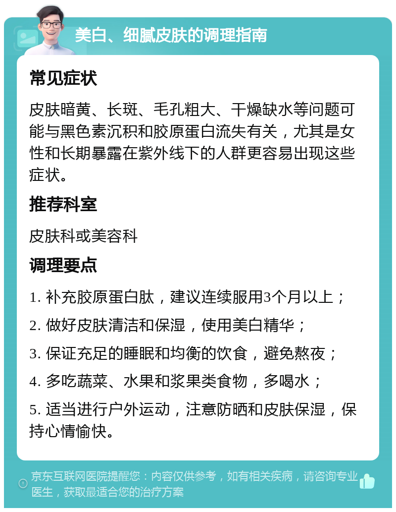 美白、细腻皮肤的调理指南 常见症状 皮肤暗黄、长斑、毛孔粗大、干燥缺水等问题可能与黑色素沉积和胶原蛋白流失有关，尤其是女性和长期暴露在紫外线下的人群更容易出现这些症状。 推荐科室 皮肤科或美容科 调理要点 1. 补充胶原蛋白肽，建议连续服用3个月以上； 2. 做好皮肤清洁和保湿，使用美白精华； 3. 保证充足的睡眠和均衡的饮食，避免熬夜； 4. 多吃蔬菜、水果和浆果类食物，多喝水； 5. 适当进行户外运动，注意防晒和皮肤保湿，保持心情愉快。