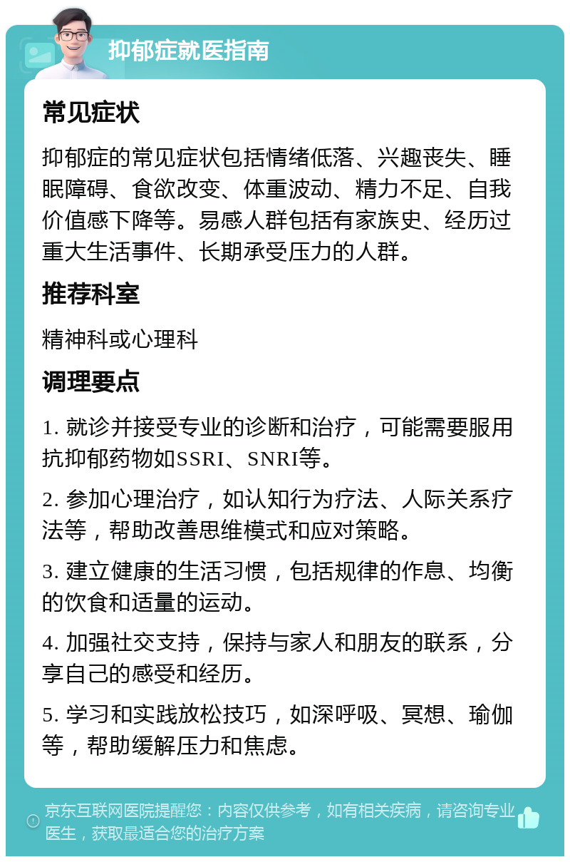 抑郁症就医指南 常见症状 抑郁症的常见症状包括情绪低落、兴趣丧失、睡眠障碍、食欲改变、体重波动、精力不足、自我价值感下降等。易感人群包括有家族史、经历过重大生活事件、长期承受压力的人群。 推荐科室 精神科或心理科 调理要点 1. 就诊并接受专业的诊断和治疗，可能需要服用抗抑郁药物如SSRI、SNRI等。 2. 参加心理治疗，如认知行为疗法、人际关系疗法等，帮助改善思维模式和应对策略。 3. 建立健康的生活习惯，包括规律的作息、均衡的饮食和适量的运动。 4. 加强社交支持，保持与家人和朋友的联系，分享自己的感受和经历。 5. 学习和实践放松技巧，如深呼吸、冥想、瑜伽等，帮助缓解压力和焦虑。