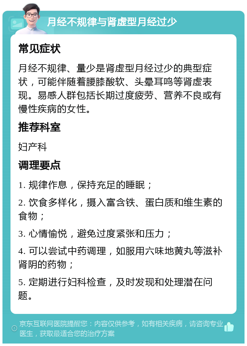 月经不规律与肾虚型月经过少 常见症状 月经不规律、量少是肾虚型月经过少的典型症状，可能伴随着腰膝酸软、头晕耳鸣等肾虚表现。易感人群包括长期过度疲劳、营养不良或有慢性疾病的女性。 推荐科室 妇产科 调理要点 1. 规律作息，保持充足的睡眠； 2. 饮食多样化，摄入富含铁、蛋白质和维生素的食物； 3. 心情愉悦，避免过度紧张和压力； 4. 可以尝试中药调理，如服用六味地黄丸等滋补肾阴的药物； 5. 定期进行妇科检查，及时发现和处理潜在问题。