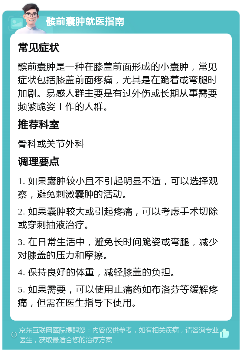 髌前囊肿就医指南 常见症状 髌前囊肿是一种在膝盖前面形成的小囊肿，常见症状包括膝盖前面疼痛，尤其是在跪着或弯腿时加剧。易感人群主要是有过外伤或长期从事需要频繁跪姿工作的人群。 推荐科室 骨科或关节外科 调理要点 1. 如果囊肿较小且不引起明显不适，可以选择观察，避免刺激囊肿的活动。 2. 如果囊肿较大或引起疼痛，可以考虑手术切除或穿刺抽液治疗。 3. 在日常生活中，避免长时间跪姿或弯腿，减少对膝盖的压力和摩擦。 4. 保持良好的体重，减轻膝盖的负担。 5. 如果需要，可以使用止痛药如布洛芬等缓解疼痛，但需在医生指导下使用。