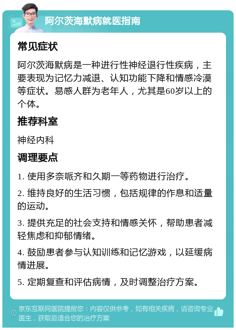 阿尔茨海默病就医指南 常见症状 阿尔茨海默病是一种进行性神经退行性疾病，主要表现为记忆力减退、认知功能下降和情感冷漠等症状。易感人群为老年人，尤其是60岁以上的个体。 推荐科室 神经内科 调理要点 1. 使用多奈哌齐和久期一等药物进行治疗。 2. 维持良好的生活习惯，包括规律的作息和适量的运动。 3. 提供充足的社会支持和情感关怀，帮助患者减轻焦虑和抑郁情绪。 4. 鼓励患者参与认知训练和记忆游戏，以延缓病情进展。 5. 定期复查和评估病情，及时调整治疗方案。