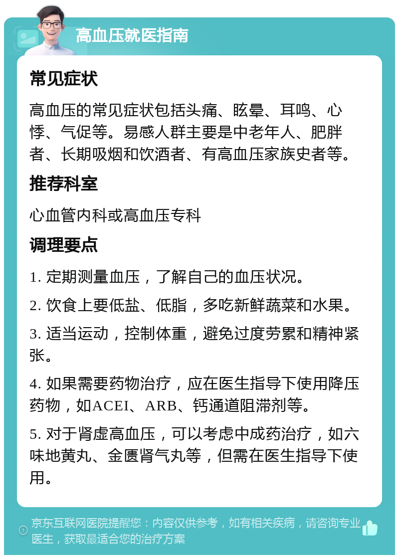 高血压就医指南 常见症状 高血压的常见症状包括头痛、眩晕、耳鸣、心悸、气促等。易感人群主要是中老年人、肥胖者、长期吸烟和饮酒者、有高血压家族史者等。 推荐科室 心血管内科或高血压专科 调理要点 1. 定期测量血压，了解自己的血压状况。 2. 饮食上要低盐、低脂，多吃新鲜蔬菜和水果。 3. 适当运动，控制体重，避免过度劳累和精神紧张。 4. 如果需要药物治疗，应在医生指导下使用降压药物，如ACEI、ARB、钙通道阻滞剂等。 5. 对于肾虚高血压，可以考虑中成药治疗，如六味地黄丸、金匮肾气丸等，但需在医生指导下使用。