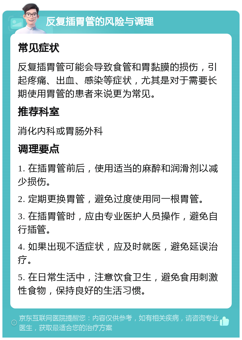 反复插胃管的风险与调理 常见症状 反复插胃管可能会导致食管和胃黏膜的损伤，引起疼痛、出血、感染等症状，尤其是对于需要长期使用胃管的患者来说更为常见。 推荐科室 消化内科或胃肠外科 调理要点 1. 在插胃管前后，使用适当的麻醉和润滑剂以减少损伤。 2. 定期更换胃管，避免过度使用同一根胃管。 3. 在插胃管时，应由专业医护人员操作，避免自行插管。 4. 如果出现不适症状，应及时就医，避免延误治疗。 5. 在日常生活中，注意饮食卫生，避免食用刺激性食物，保持良好的生活习惯。