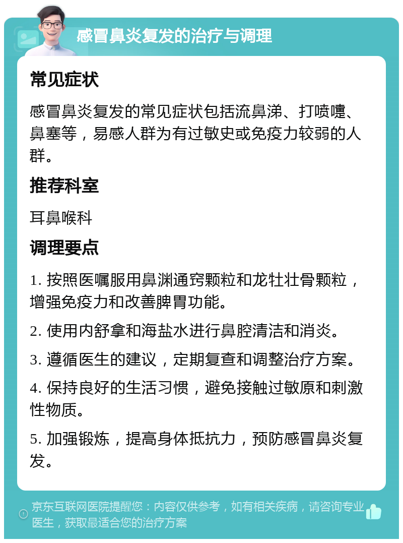 感冒鼻炎复发的治疗与调理 常见症状 感冒鼻炎复发的常见症状包括流鼻涕、打喷嚏、鼻塞等，易感人群为有过敏史或免疫力较弱的人群。 推荐科室 耳鼻喉科 调理要点 1. 按照医嘱服用鼻渊通窍颗粒和龙牡壮骨颗粒，增强免疫力和改善脾胃功能。 2. 使用内舒拿和海盐水进行鼻腔清洁和消炎。 3. 遵循医生的建议，定期复查和调整治疗方案。 4. 保持良好的生活习惯，避免接触过敏原和刺激性物质。 5. 加强锻炼，提高身体抵抗力，预防感冒鼻炎复发。