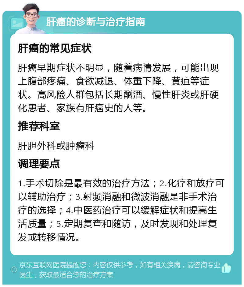 肝癌的诊断与治疗指南 肝癌的常见症状 肝癌早期症状不明显，随着病情发展，可能出现上腹部疼痛、食欲减退、体重下降、黄疸等症状。高风险人群包括长期酗酒、慢性肝炎或肝硬化患者、家族有肝癌史的人等。 推荐科室 肝胆外科或肿瘤科 调理要点 1.手术切除是最有效的治疗方法；2.化疗和放疗可以辅助治疗；3.射频消融和微波消融是非手术治疗的选择；4.中医药治疗可以缓解症状和提高生活质量；5.定期复查和随访，及时发现和处理复发或转移情况。