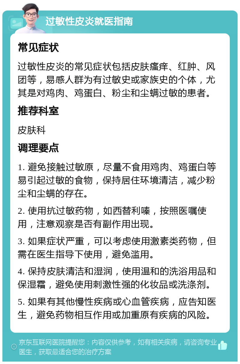 过敏性皮炎就医指南 常见症状 过敏性皮炎的常见症状包括皮肤瘙痒、红肿、风团等，易感人群为有过敏史或家族史的个体，尤其是对鸡肉、鸡蛋白、粉尘和尘螨过敏的患者。 推荐科室 皮肤科 调理要点 1. 避免接触过敏原，尽量不食用鸡肉、鸡蛋白等易引起过敏的食物，保持居住环境清洁，减少粉尘和尘螨的存在。 2. 使用抗过敏药物，如西替利嗪，按照医嘱使用，注意观察是否有副作用出现。 3. 如果症状严重，可以考虑使用激素类药物，但需在医生指导下使用，避免滥用。 4. 保持皮肤清洁和湿润，使用温和的洗浴用品和保湿霜，避免使用刺激性强的化妆品或洗涤剂。 5. 如果有其他慢性疾病或心血管疾病，应告知医生，避免药物相互作用或加重原有疾病的风险。