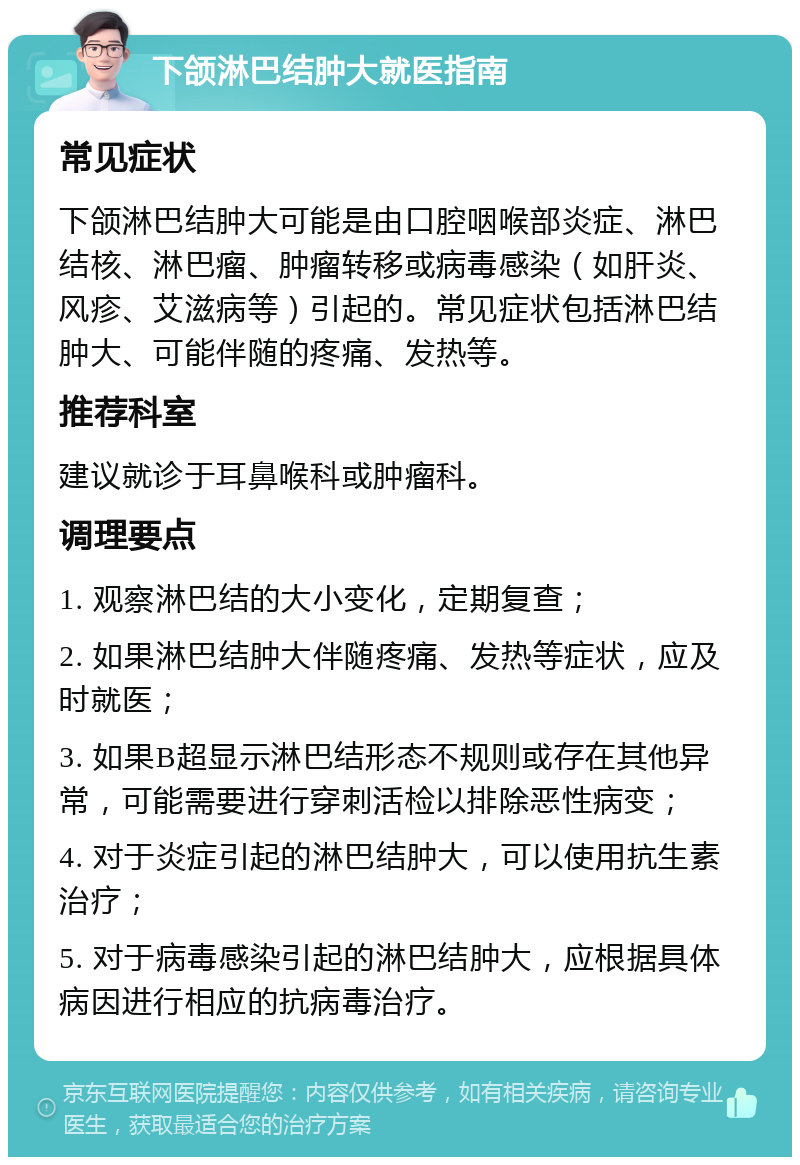 下颌淋巴结肿大就医指南 常见症状 下颌淋巴结肿大可能是由口腔咽喉部炎症、淋巴结核、淋巴瘤、肿瘤转移或病毒感染（如肝炎、风疹、艾滋病等）引起的。常见症状包括淋巴结肿大、可能伴随的疼痛、发热等。 推荐科室 建议就诊于耳鼻喉科或肿瘤科。 调理要点 1. 观察淋巴结的大小变化，定期复查； 2. 如果淋巴结肿大伴随疼痛、发热等症状，应及时就医； 3. 如果B超显示淋巴结形态不规则或存在其他异常，可能需要进行穿刺活检以排除恶性病变； 4. 对于炎症引起的淋巴结肿大，可以使用抗生素治疗； 5. 对于病毒感染引起的淋巴结肿大，应根据具体病因进行相应的抗病毒治疗。