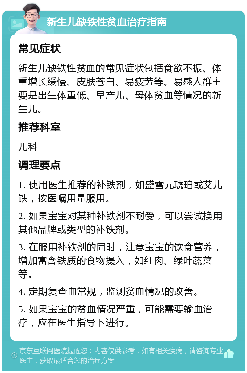 新生儿缺铁性贫血治疗指南 常见症状 新生儿缺铁性贫血的常见症状包括食欲不振、体重增长缓慢、皮肤苍白、易疲劳等。易感人群主要是出生体重低、早产儿、母体贫血等情况的新生儿。 推荐科室 儿科 调理要点 1. 使用医生推荐的补铁剂，如盛雪元琥珀或艾儿铁，按医嘱用量服用。 2. 如果宝宝对某种补铁剂不耐受，可以尝试换用其他品牌或类型的补铁剂。 3. 在服用补铁剂的同时，注意宝宝的饮食营养，增加富含铁质的食物摄入，如红肉、绿叶蔬菜等。 4. 定期复查血常规，监测贫血情况的改善。 5. 如果宝宝的贫血情况严重，可能需要输血治疗，应在医生指导下进行。