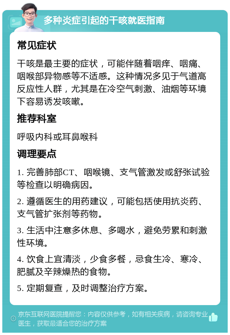 多种炎症引起的干咳就医指南 常见症状 干咳是最主要的症状，可能伴随着咽痒、咽痛、咽喉部异物感等不适感。这种情况多见于气道高反应性人群，尤其是在冷空气刺激、油烟等环境下容易诱发咳嗽。 推荐科室 呼吸内科或耳鼻喉科 调理要点 1. 完善肺部CT、咽喉镜、支气管激发或舒张试验等检查以明确病因。 2. 遵循医生的用药建议，可能包括使用抗炎药、支气管扩张剂等药物。 3. 生活中注意多休息、多喝水，避免劳累和刺激性环境。 4. 饮食上宜清淡，少食多餐，忌食生冷、寒冷、肥腻及辛辣燥热的食物。 5. 定期复查，及时调整治疗方案。