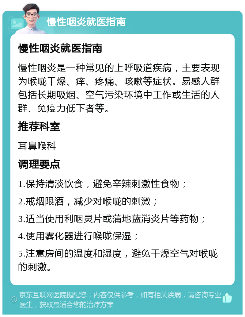 慢性咽炎就医指南 慢性咽炎就医指南 慢性咽炎是一种常见的上呼吸道疾病，主要表现为喉咙干燥、痒、疼痛、咳嗽等症状。易感人群包括长期吸烟、空气污染环境中工作或生活的人群、免疫力低下者等。 推荐科室 耳鼻喉科 调理要点 1.保持清淡饮食，避免辛辣刺激性食物； 2.戒烟限酒，减少对喉咙的刺激； 3.适当使用利咽灵片或蒲地蓝消炎片等药物； 4.使用雾化器进行喉咙保湿； 5.注意房间的温度和湿度，避免干燥空气对喉咙的刺激。