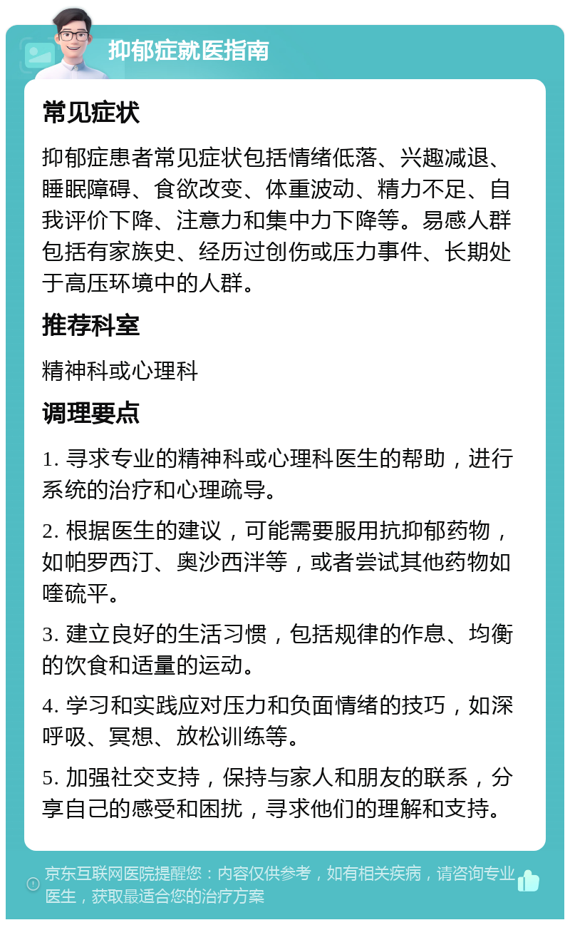 抑郁症就医指南 常见症状 抑郁症患者常见症状包括情绪低落、兴趣减退、睡眠障碍、食欲改变、体重波动、精力不足、自我评价下降、注意力和集中力下降等。易感人群包括有家族史、经历过创伤或压力事件、长期处于高压环境中的人群。 推荐科室 精神科或心理科 调理要点 1. 寻求专业的精神科或心理科医生的帮助，进行系统的治疗和心理疏导。 2. 根据医生的建议，可能需要服用抗抑郁药物，如帕罗西汀、奥沙西泮等，或者尝试其他药物如喹硫平。 3. 建立良好的生活习惯，包括规律的作息、均衡的饮食和适量的运动。 4. 学习和实践应对压力和负面情绪的技巧，如深呼吸、冥想、放松训练等。 5. 加强社交支持，保持与家人和朋友的联系，分享自己的感受和困扰，寻求他们的理解和支持。