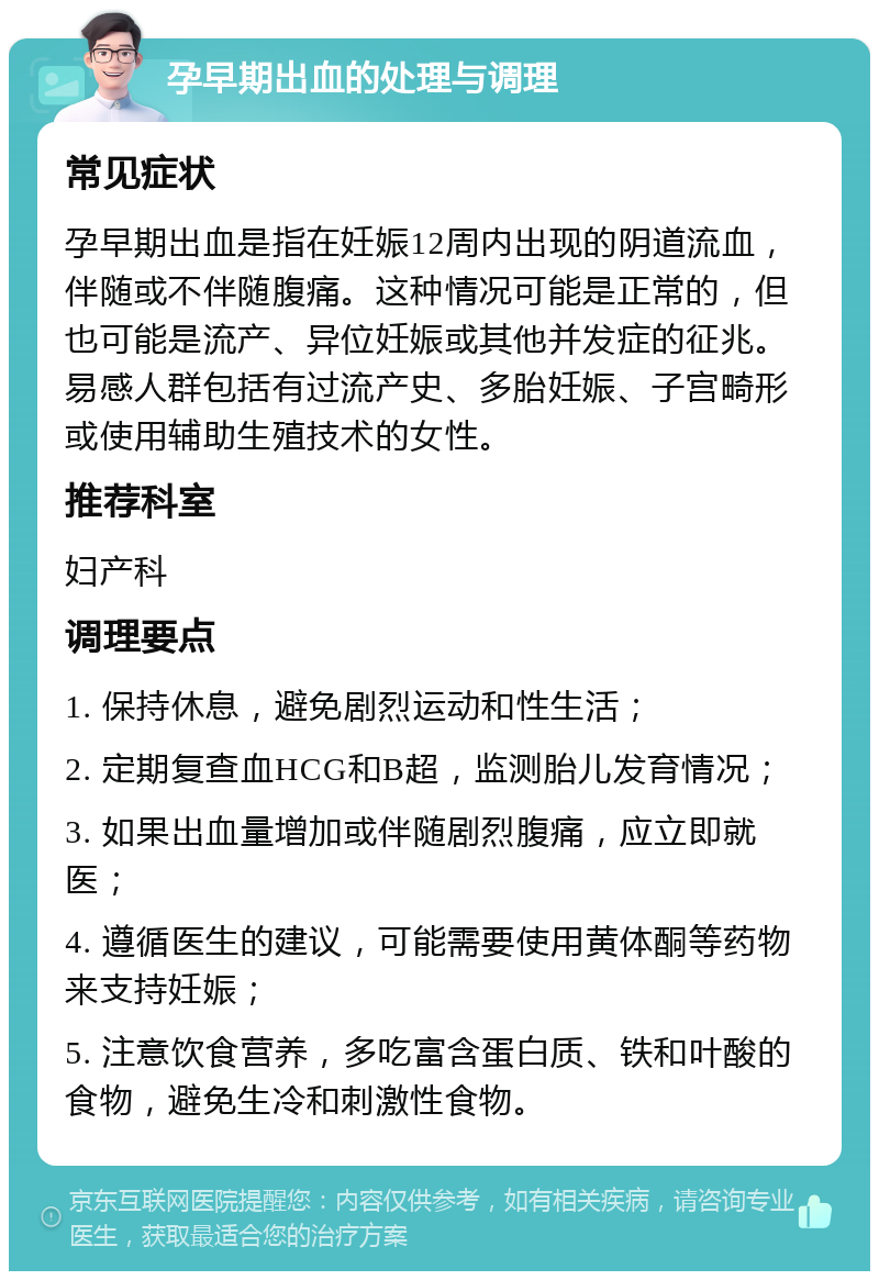 孕早期出血的处理与调理 常见症状 孕早期出血是指在妊娠12周内出现的阴道流血，伴随或不伴随腹痛。这种情况可能是正常的，但也可能是流产、异位妊娠或其他并发症的征兆。易感人群包括有过流产史、多胎妊娠、子宫畸形或使用辅助生殖技术的女性。 推荐科室 妇产科 调理要点 1. 保持休息，避免剧烈运动和性生活； 2. 定期复查血HCG和B超，监测胎儿发育情况； 3. 如果出血量增加或伴随剧烈腹痛，应立即就医； 4. 遵循医生的建议，可能需要使用黄体酮等药物来支持妊娠； 5. 注意饮食营养，多吃富含蛋白质、铁和叶酸的食物，避免生冷和刺激性食物。