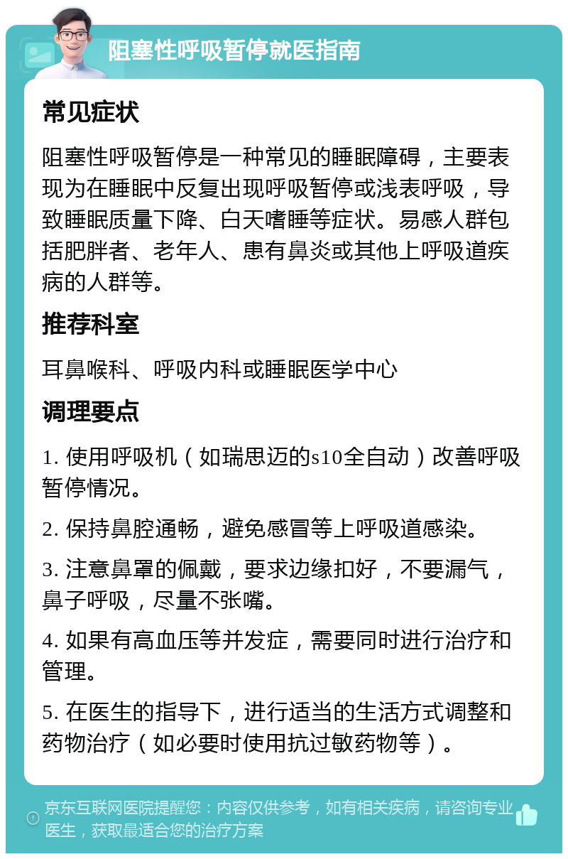 阻塞性呼吸暂停就医指南 常见症状 阻塞性呼吸暂停是一种常见的睡眠障碍，主要表现为在睡眠中反复出现呼吸暂停或浅表呼吸，导致睡眠质量下降、白天嗜睡等症状。易感人群包括肥胖者、老年人、患有鼻炎或其他上呼吸道疾病的人群等。 推荐科室 耳鼻喉科、呼吸内科或睡眠医学中心 调理要点 1. 使用呼吸机（如瑞思迈的s10全自动）改善呼吸暂停情况。 2. 保持鼻腔通畅，避免感冒等上呼吸道感染。 3. 注意鼻罩的佩戴，要求边缘扣好，不要漏气，鼻子呼吸，尽量不张嘴。 4. 如果有高血压等并发症，需要同时进行治疗和管理。 5. 在医生的指导下，进行适当的生活方式调整和药物治疗（如必要时使用抗过敏药物等）。