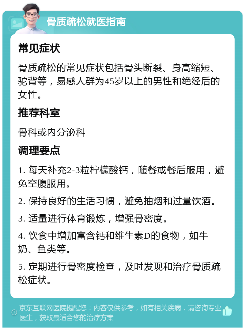 骨质疏松就医指南 常见症状 骨质疏松的常见症状包括骨头断裂、身高缩短、驼背等，易感人群为45岁以上的男性和绝经后的女性。 推荐科室 骨科或内分泌科 调理要点 1. 每天补充2-3粒柠檬酸钙，随餐或餐后服用，避免空腹服用。 2. 保持良好的生活习惯，避免抽烟和过量饮酒。 3. 适量进行体育锻炼，增强骨密度。 4. 饮食中增加富含钙和维生素D的食物，如牛奶、鱼类等。 5. 定期进行骨密度检查，及时发现和治疗骨质疏松症状。