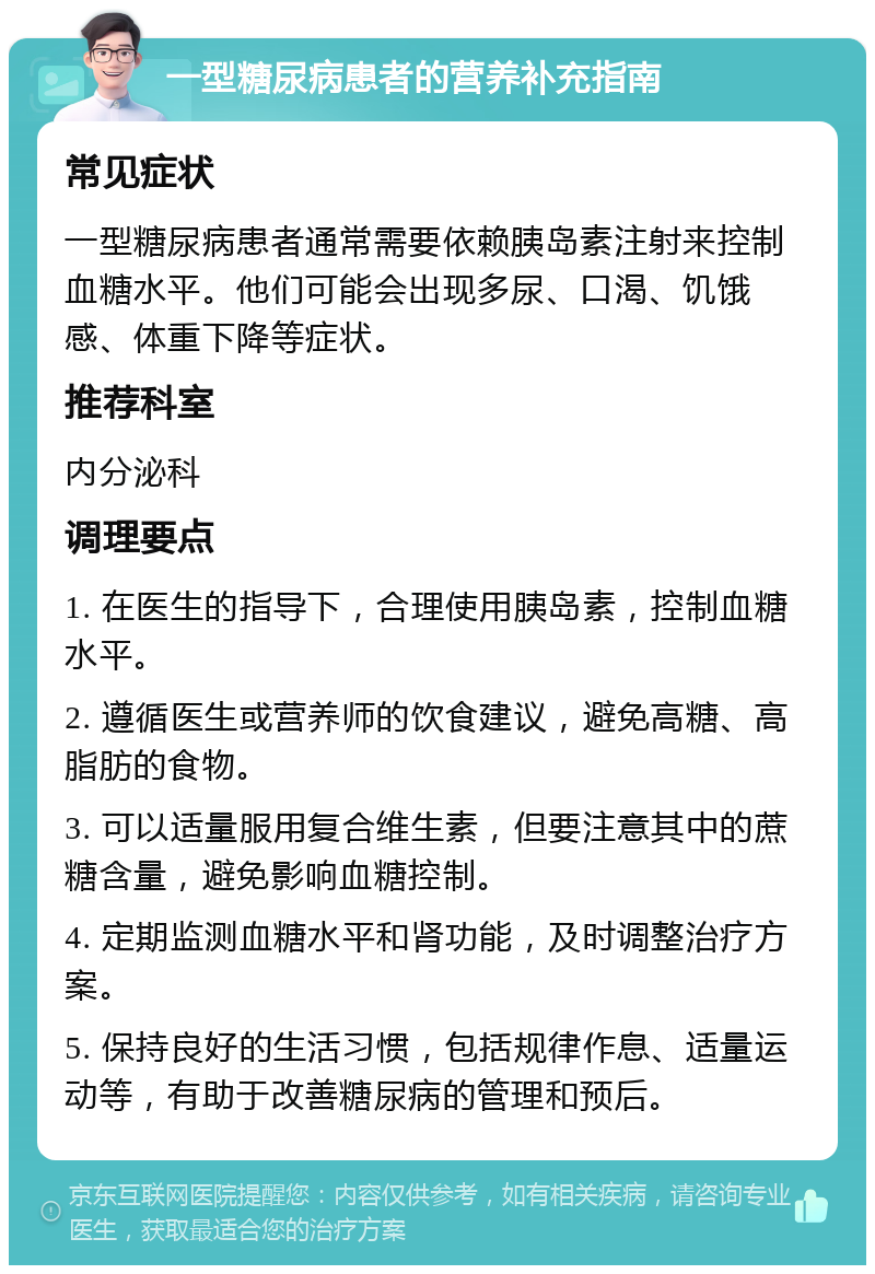 一型糖尿病患者的营养补充指南 常见症状 一型糖尿病患者通常需要依赖胰岛素注射来控制血糖水平。他们可能会出现多尿、口渴、饥饿感、体重下降等症状。 推荐科室 内分泌科 调理要点 1. 在医生的指导下，合理使用胰岛素，控制血糖水平。 2. 遵循医生或营养师的饮食建议，避免高糖、高脂肪的食物。 3. 可以适量服用复合维生素，但要注意其中的蔗糖含量，避免影响血糖控制。 4. 定期监测血糖水平和肾功能，及时调整治疗方案。 5. 保持良好的生活习惯，包括规律作息、适量运动等，有助于改善糖尿病的管理和预后。