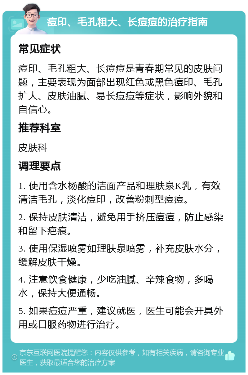 痘印、毛孔粗大、长痘痘的治疗指南 常见症状 痘印、毛孔粗大、长痘痘是青春期常见的皮肤问题，主要表现为面部出现红色或黑色痘印、毛孔扩大、皮肤油腻、易长痘痘等症状，影响外貌和自信心。 推荐科室 皮肤科 调理要点 1. 使用含水杨酸的洁面产品和理肤泉K乳，有效清洁毛孔，淡化痘印，改善粉刺型痘痘。 2. 保持皮肤清洁，避免用手挤压痘痘，防止感染和留下疤痕。 3. 使用保湿喷雾如理肤泉喷雾，补充皮肤水分，缓解皮肤干燥。 4. 注意饮食健康，少吃油腻、辛辣食物，多喝水，保持大便通畅。 5. 如果痘痘严重，建议就医，医生可能会开具外用或口服药物进行治疗。